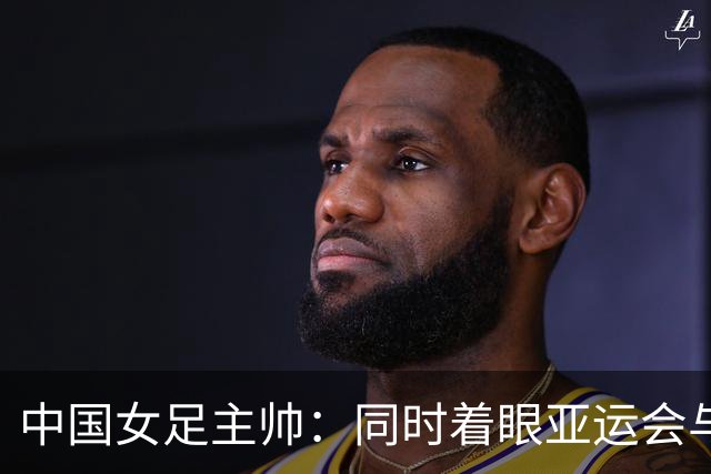 中国女足主帅：同时着眼亚运会与世界杯备赛