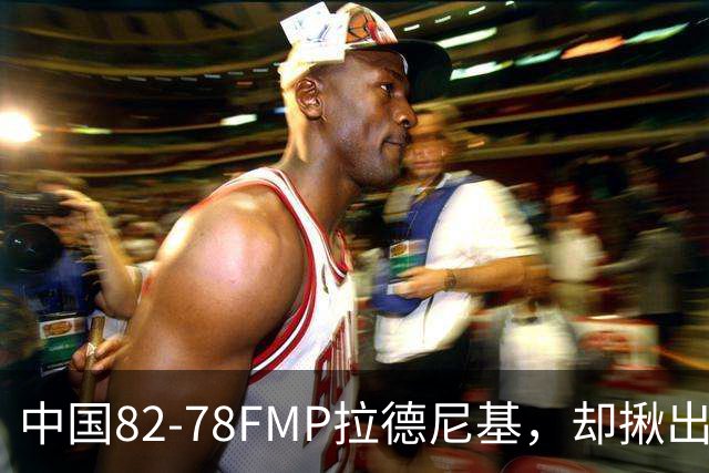 中国82-78FMP拉德尼基，却揪出最差球员，他上场15分钟中国输14分