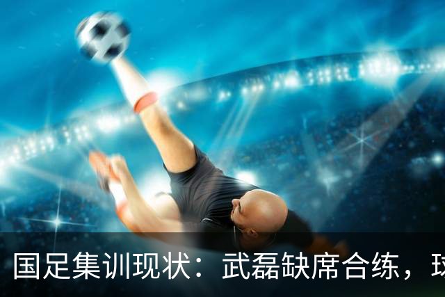 国足集训现状：武磊缺席合练，球员疲劳引关注！